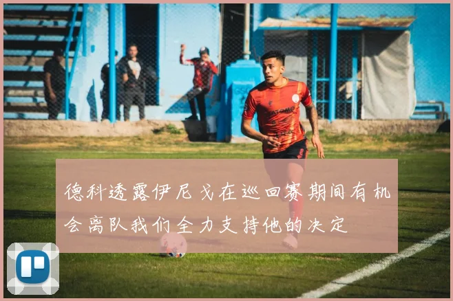 德科透露伊尼戈在巡回赛期间有机会离队我们全力支持他的决定