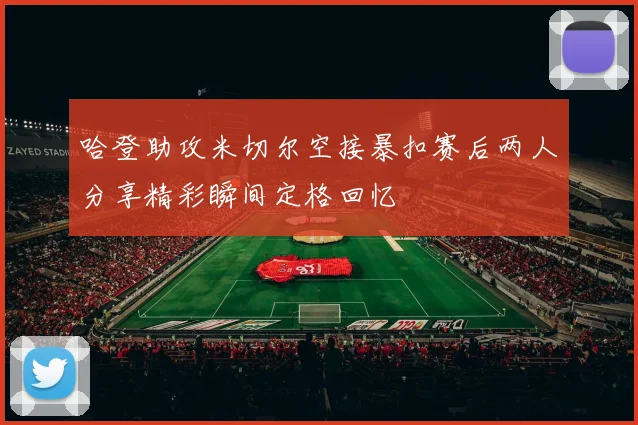 哈登助攻米切尔空接暴扣赛后两人分享精彩瞬间定格回忆