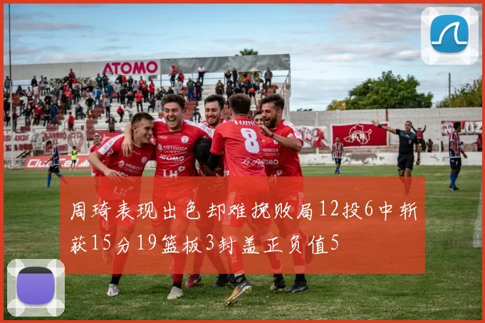 周琦表现出色却难挽败局12投6中斩获15分19篮板3封盖正负值5