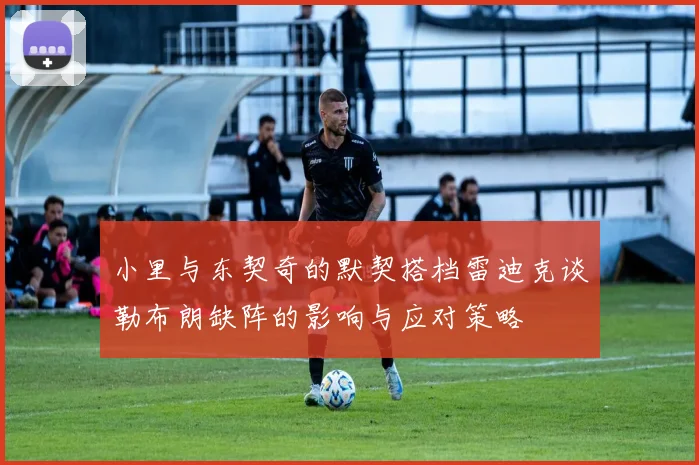 小里与东契奇的默契搭档雷迪克谈勒布朗缺阵的影响与应对策略