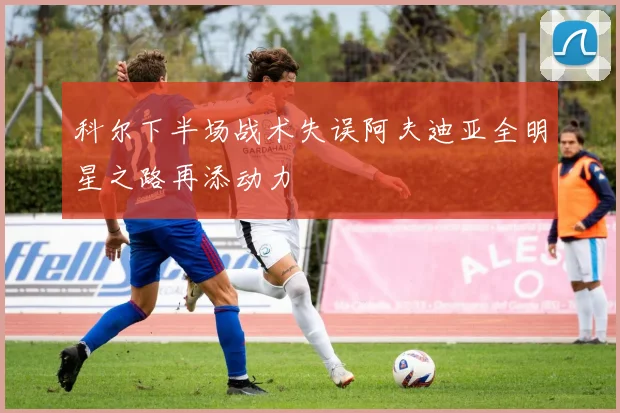 科尔下半场战术失误阿夫迪亚全明星之路再添动力