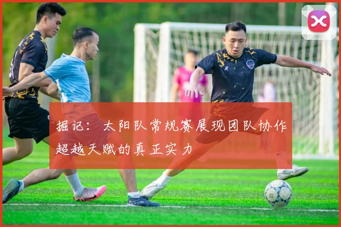掘记：太阳队常规赛展现团队协作超越天赋的真正实力