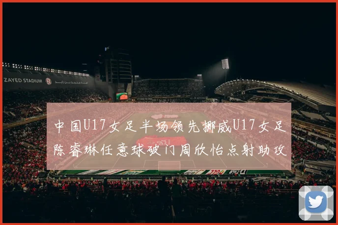 中国U17女足半场领先挪威U17女足陈睿琳任意球破门周欣怡点射助攻