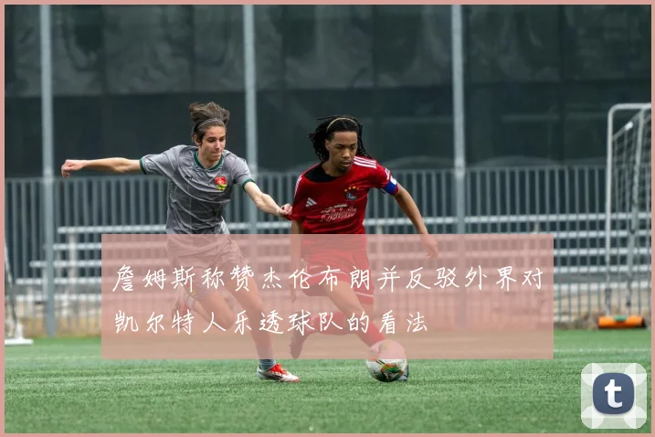 詹姆斯称赞杰伦布朗并反驳外界对凯尔特人乐透球队的看法