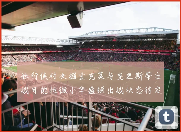 独行侠对决掘金克莱与克里斯蒂出战可能性微小华盛顿出战状态待定