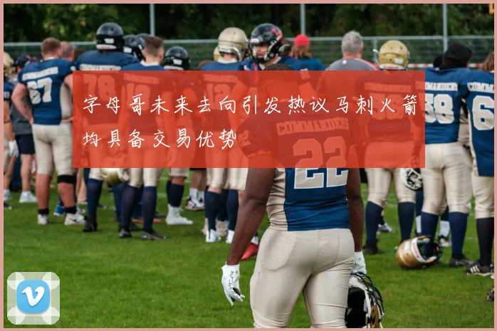 字母哥未来去向引发热议马刺火箭均具备交易优势