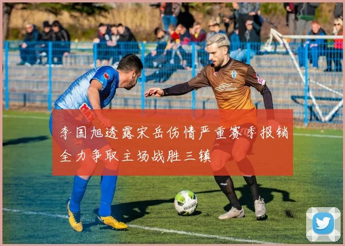 李国旭透露宋岳伤情严重赛季报销全力争取主场战胜三镇