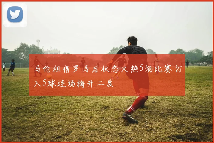 马伦租借罗马后状态火热5场比赛打入5球连场梅开二度