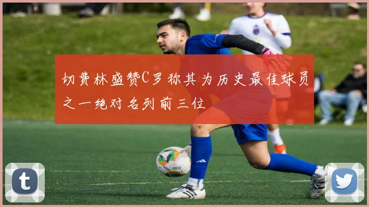 切费林盛赞C罗称其为历史最佳球员之一绝对名列前三位