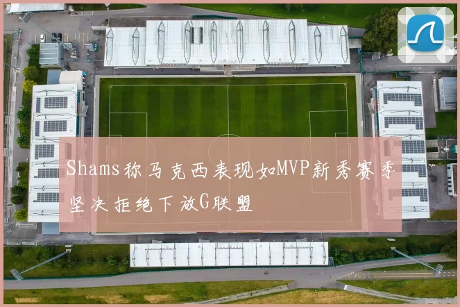 Shams称马克西表现如MVP新秀赛季坚决拒绝下放G联盟