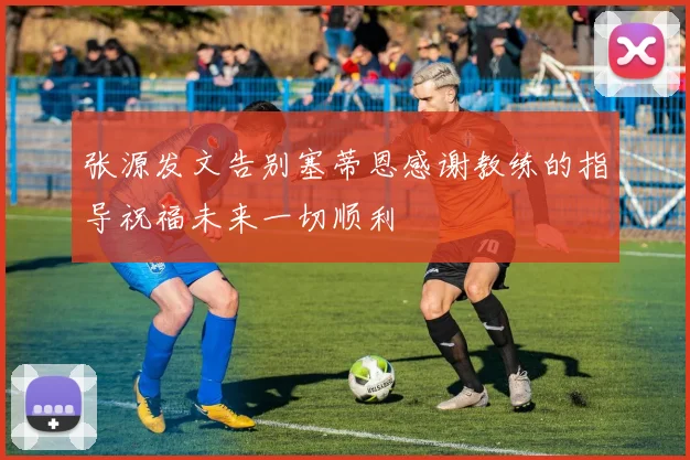 张源发文告别塞蒂恩感谢教练的指导祝福未来一切顺利