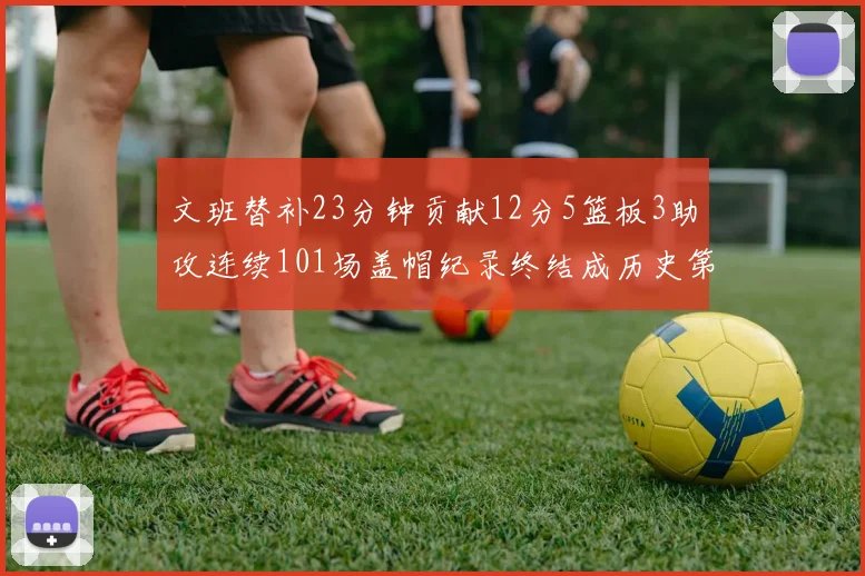 文班替补23分钟贡献12分5篮板3助攻连续101场盖帽纪录终结成历史第3