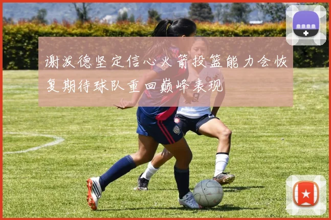谢泼德坚定信心火箭投篮能力会恢复期待球队重回巅峰表现