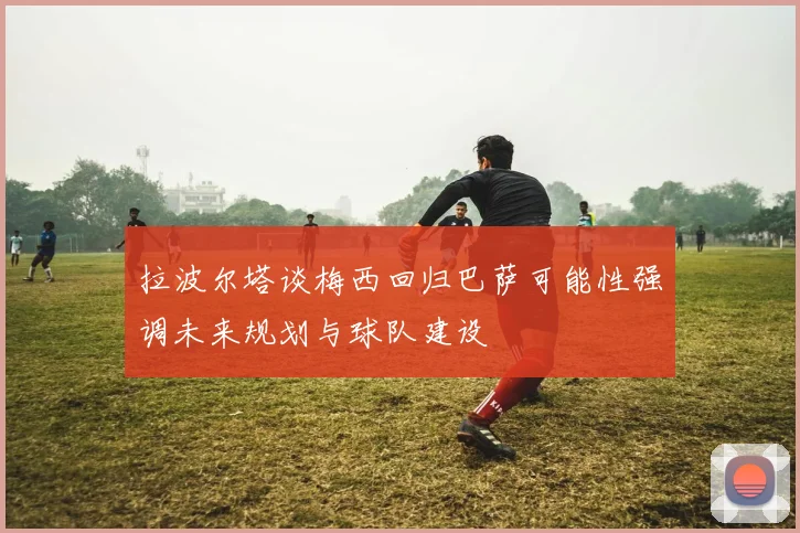 拉波尔塔谈梅西回归巴萨可能性强调未来规划与球队建设