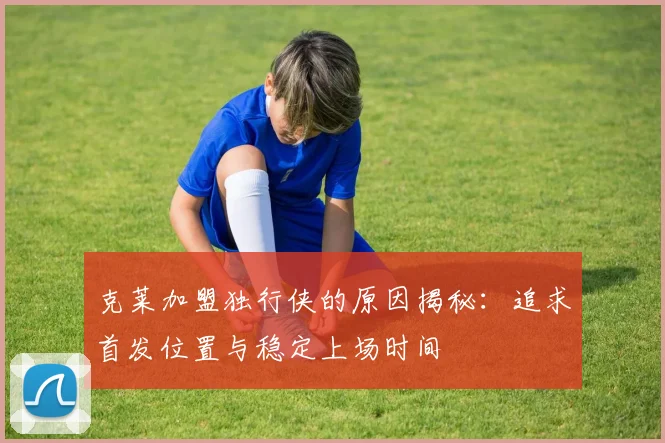 克莱加盟独行侠的原因揭秘：追求首发位置与稳定上场时间