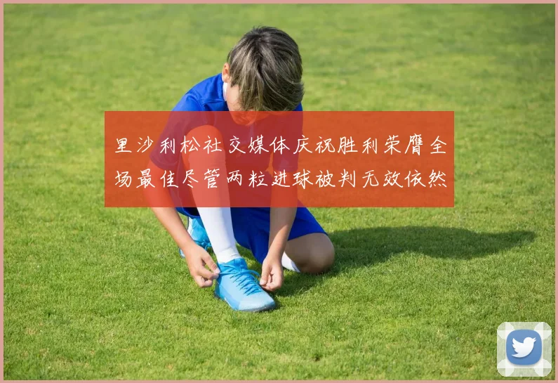 里沙利松社交媒体庆祝胜利荣膺全场最佳尽管两粒进球被判无效依然贡献助攻