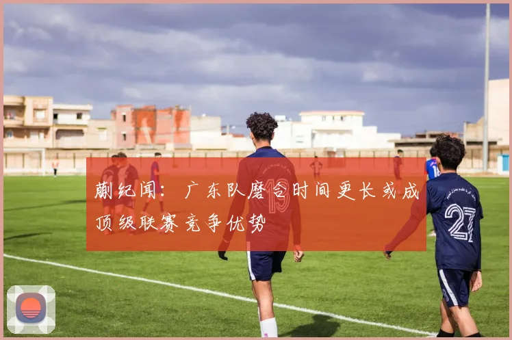 蒯纪闻：广东队磨合时间更长或成顶级联赛竞争优势