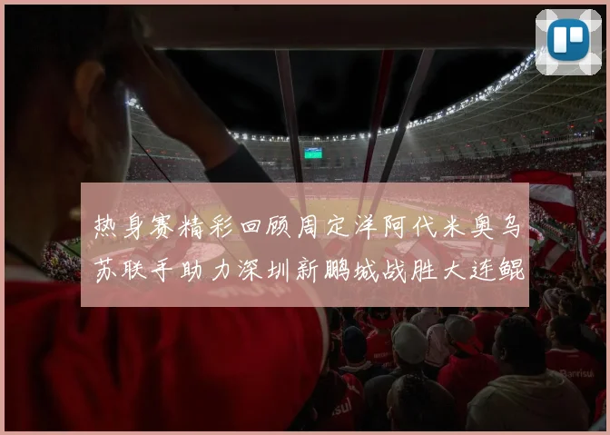 热身赛精彩回顾周定洋阿代米奥乌苏联手助力深圳新鹏城战胜大连鲲城