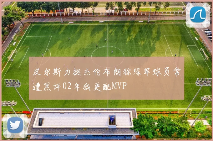 皮尔斯力挺杰伦布朗称绿军球员常遭黑评02年我更配MVP