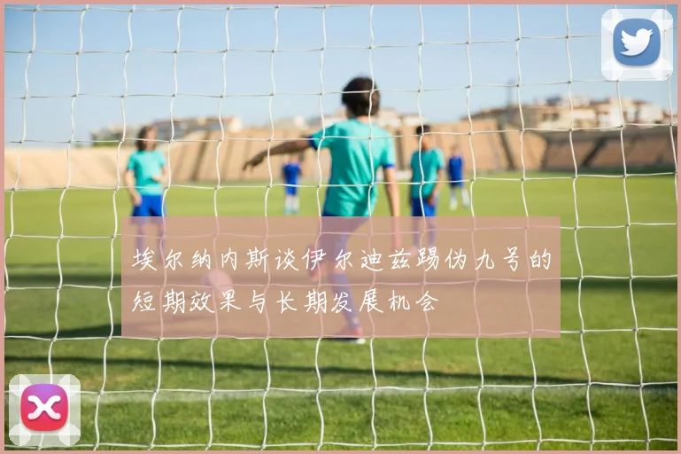 埃尔纳内斯谈伊尔迪兹踢伪九号的短期效果与长期发展机会